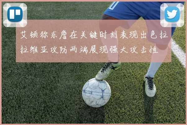 艾顿称东詹在关键时刻表现出色拉拉维亚攻防两端展现强大攻击性