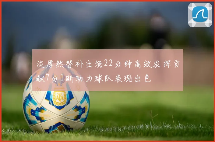 淡厚然替补出场22分钟高效发挥贡献7分1断助力球队表现出色