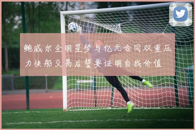 鲍威尔全明星梦与亿元合同双重压力快船交易后誓要证明自我价值
