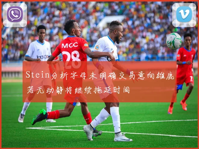 Stein分析字母未明确交易意向雄鹿若无动静将继续拖延时间