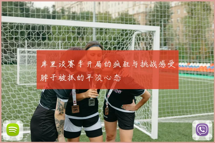 库里谈赛季开局的疯狂与挑战感受脖子被抓的平淡心态