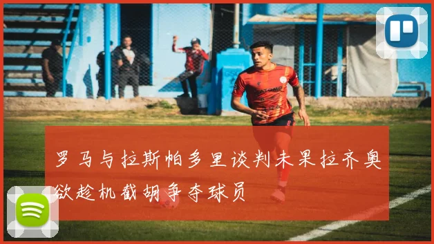 罗马与拉斯帕多里谈判未果拉齐奥欲趁机截胡争夺球员