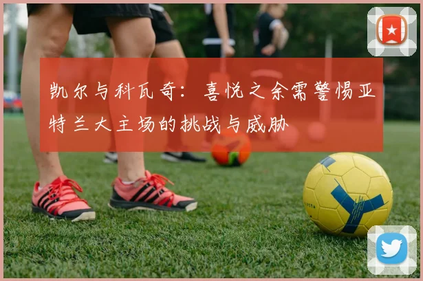 凯尔与科瓦奇：喜悦之余需警惕亚特兰大主场的挑战与威胁