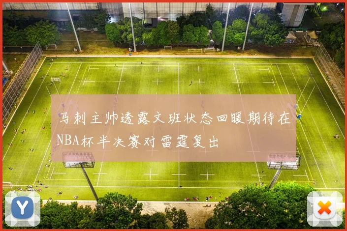 马刺主帅透露文班状态回暖期待在NBA杯半决赛对雷霆复出