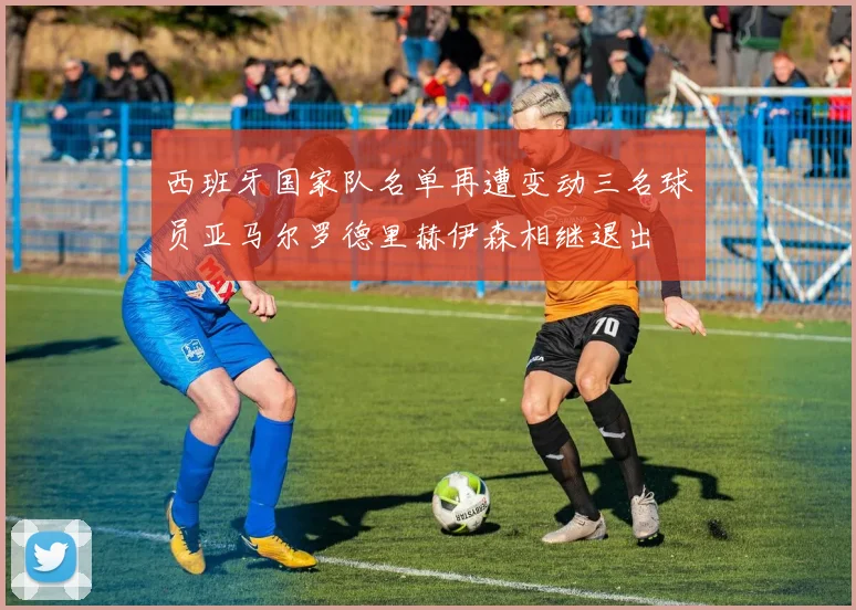 西班牙国家队名单再遭变动三名球员亚马尔罗德里赫伊森相继退出