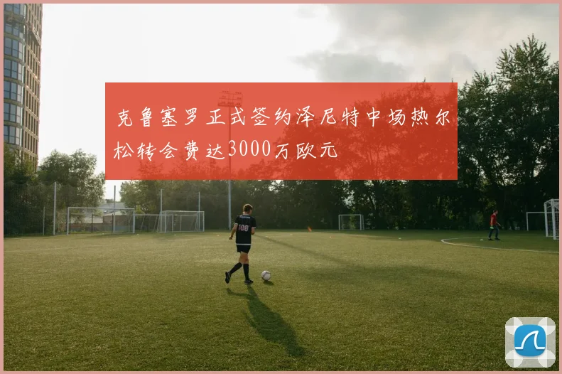 克鲁塞罗正式签约泽尼特中场热尔松转会费达3000万欧元