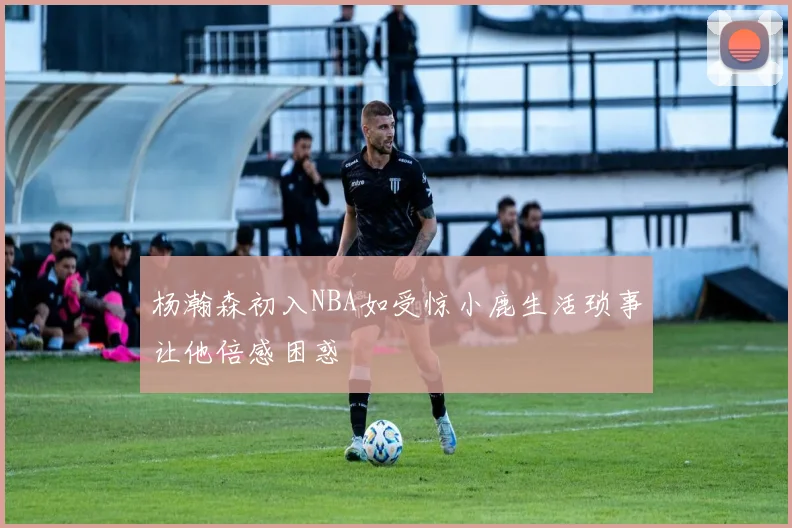 杨瀚森初入NBA如受惊小鹿生活琐事让他倍感困惑