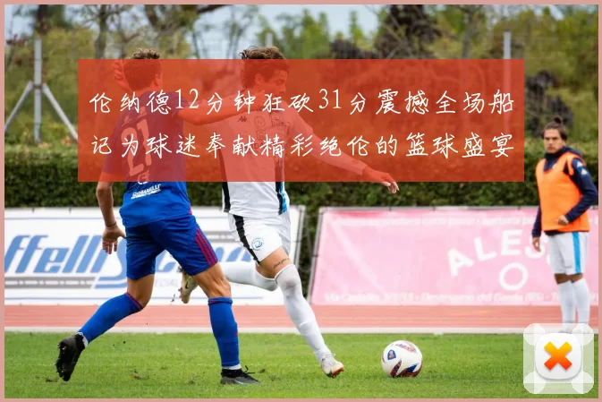 伦纳德12分钟狂砍31分震撼全场船记为球迷奉献精彩绝伦的篮球盛宴
